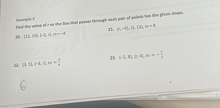 Example 5 
Find the value of r so the line that passes through each pair of points has the given slope. 
21. (r,-5), (3,13), m=8
20. (12,10), (-2,r), m=-4
23. 
22. (3,5), (-3,r), m= 3/4  (-2,8), (r,4), m=- 1/2 