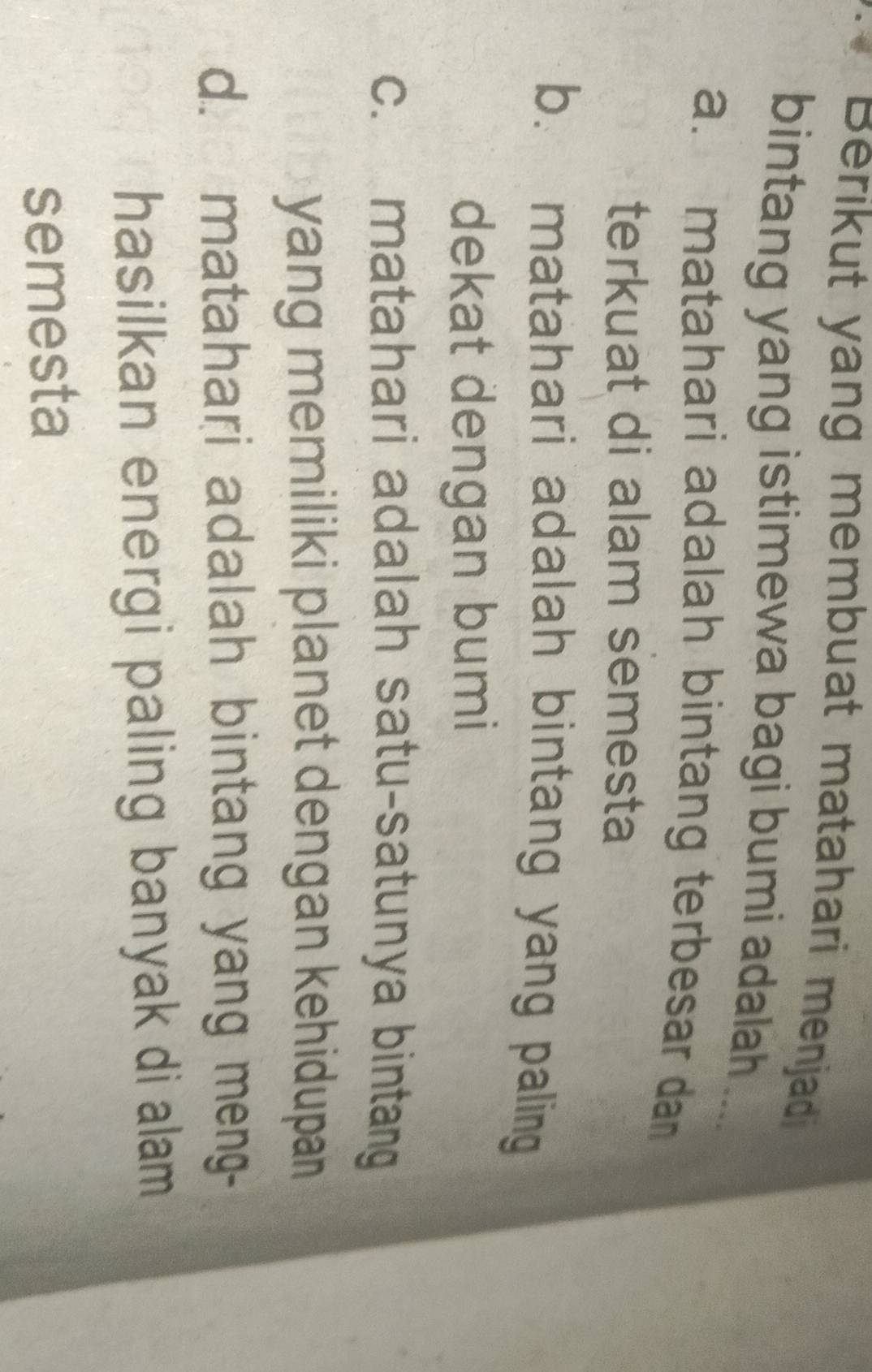 Berikut yang membuat matahari menjad
bintang yang istimewa bagi bumi adalah
a. matahari adalah bintang terbesar dan 
terkuat di alam semesta
b. matahari adalah bintang yang paling
dekat dengan bumi
c. matahari adalah satu-satunya bintang
yang memiliki planet dengan kehidupan
d. matahari adalah bintang yang meng-
hasilkan energi paling banyak di alam
semesta