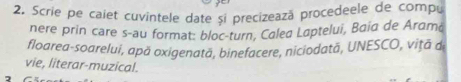 Scrie pe caiet cuvintele date și precizează procedeele de compu 
nere prin care s-au format: bloc-turn, Calea Laptelui, Baia de Aramá 
floarea-soarelui, apă oxigenată, binefacere, niciodată, UNESCO, vițã d 
vie, literar-muzical. 
7