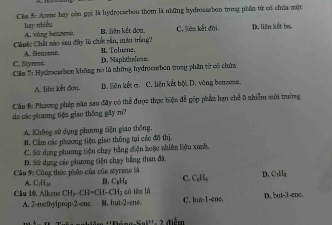 rerómm
Câu 5: Arene hay còn gọi là hydrocarbon thơm là những hydrocarbon trong phân tử có chứa một
hay nhiều
A. vòng benzene. B. liên kết đơn. C. liên kết đôi. D. liên kết ba.
Câu6: Chất nào sau đây là chất rắn, màu trắng?
A. Benzene. B. Toluene.
C. Styrene. D. Naphthalene.
Câu 7: Hydrocarbon không no là những hydrocarbon trong phân tử có chứa
A. liên kết đơn. B. liên kết σ. C. liên kết bội.D. vòng benzene.
Câu 8: Phương pháp nào sau đây có thể được thực hiện để góp phần hạn chế ô nhiễm môi trường
do các phương tiện giao thông gây ra?
A. Không sử dụng phương tiện giao thông.
B. Cấm các phương tiện giao thông tại các đô thị.
C. Sử dụng phương tiện chạy bằng điện hoặc nhiên liệu xanh.
D. Sử dụng các phương tiện chạy bằng than đá.
Câu 9: Công thức phân của của styrène là
D. C_7H_8
A. C_7H_14 B. C_8H_8
C. C_6H_6
Câu 10. Alkene CH_3-CH=CH-CH_3 có tên là
D. but -3 -ene.
A. 2 -methylprop -2 -ene. B. but -2 -ene. C. but -1 -ene.
-Sai^2 điểm