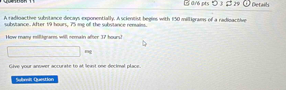 つ 3 29 Details 
A radioactive substance decays exponentially. A scientist begins with 150 milligrams of a radioactive 
substance. After 19 hours, 75 mg of the substance remains. 
How many milligrams will remain after 37 hours?
mg
Give your answer accurate to at least one decimal place. 
Submit Question