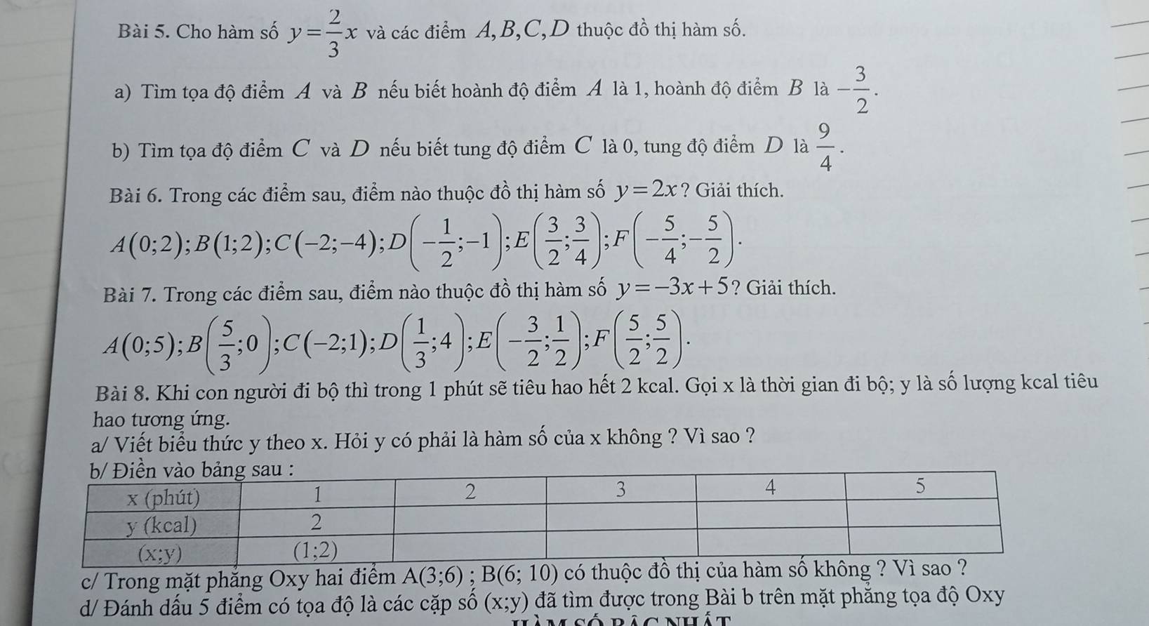 Cho hàm số y= 2/3 x và các điểm A,B,C,D thuộc đồ thị hàm số.
a) Tìm tọa độ điểm A và B nếu biết hoành độ điểm A là 1, hoành độ điểm B là - 3/2 .
b) Tìm tọa độ điểm C và D nếu biết tung độ điểm C là 0, tung độ điểm D là  9/4 .
Bài 6. Trong các điểm sau, điểm nào thuộc đồ thị hàm số y=2x ? Giải thích.
A(0;2);B(1;2);C(-2;-4);D(- 1/2 ;-1) E ( 3/2 ; 3/4 );F(- 5/4 ;- 5/2 ).
Bài 7. Trong các điểm sau, điểm nào thuộc đồ thị hàm số y=-3x+5 ? Giải thích.
A(0;5);B( 5/3 ;0);C(-2;1);D( 1/3 ;4);E (- 3/2 ; 1/2 );F( 5/2 ; 5/2 ).
Bài 8. Khi con người đi bộ thì trong 1 phút sẽ tiêu hao hết 2 kcal. Gọi x là thời gian đi bộ; y là số lượng kcal tiêu
hao tương ứng.
a/ Viết biểu thức y theo x. Hỏi y có phải là hàm số của x không ? Vì sao ?
c/ Trong mặt phẳng Oxy hai điểm A(3;6);B(6;10) có thuộc đồ thị của hàm số không
d/ Đánh dấu 5 điểm có tọa độ là các cặp số (x;y) đã tìm được trong Bài b trên mặt phẳng tọa độ Oxy