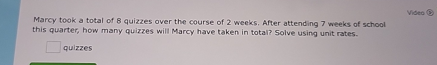 Video ( 
Marcy took a total of 8 quizzes over the course of 2 weeks. After attending 7 weeks of school 
this quarter, how many quizzes will Marcy have taken in total? Solve using unit rates. 
quizzes