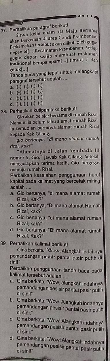 Perhatikan paragraf berikut!
Siswa kelas enam SD Maju Bersama
akan berkemah di area Candi Prambanan
Perkemahan tersebut akan diikuti oleh gugu
depan se[...]Kecamatan Prambanan. Setiap
gugus depan wajib membuat makanan
tradisional berupa apam[...] timus[...] dan
getuk[...]
Tanda baca yang tepat untuk melengkap
paragraf tersebut adalah ....
a. (-), (,), (,), (.)
b. (-), (;), (;), (.)
c. (;), (,), (,), (.)
d. (.), (,), (,), (.)
38. Perhatikan kutipan teks berikut!
Gio akan belajar bersama di rumah Rizal.
Namun, ia belum tahu alamat rumah Rizal.
la kemudian bertanya alamat rumah Rizal
kepada Kak Gilang.
gio bertanya, “di mana alamat rumah
rizal, kak?"
Alamatnya di Jalan Sembada III
nomor 5. Gio," jawab Kak Gilang. Setelah
mengucapkan terima kasih, Gio bergegas
menuju rumah Rizal.
Perbaikan kesalahan penggunaan huruf
kapital pada kalimat yang bercetak miring
adalah ....
a. Gio bertanya, "di mana alamat rumah
Rizal, Kak?"
b. Gio bertanya, "Di mana alamat Rumah
Rizal, kak?"
c. Gio bertanya, “di mana alamat rumah
Rizal, kak?"
d. Gio bertanya, "Di mana alamat rumah
Rizal, Kak?"
39 Perhatikan kalimat berikut!
* Gina berkata, "Wow, Alangkah indahnya
pemandangan pesisir pantai pasir putih di
sini!"
Perbaikan penggunaan tanda baca pada
kalimat tersebut adalah  
a. Gina berkata, "Wow, alangkah indahnya
pemandangan pesisir pantai pasir putih
di sinil"
b. Gina berkata: "Wow. Alangkah indahnya
pemandangan pesisir pantai pasir putih
di síni."
c. Gina berkata: "Wow! Alangkah indahnya
pemandangan pesisir pantai pasir putih
di sini."
d. Gina berkata, "Wow! Alangkah indahnya
pemandangan pesisir pantai pasir putih
di sini!"