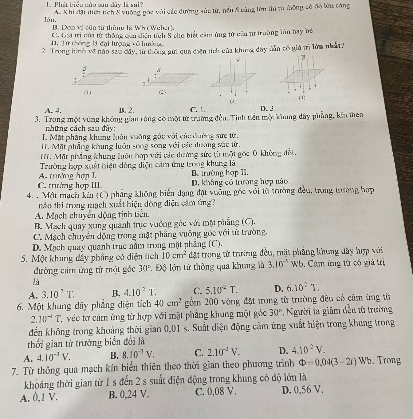 Phát biểu nào sau đây là sai?
A. Khi đặt diện tích Š vuông góc với các đường sức từ, nếu S càng lớn thì từ thông có độ lớn càng
lớn.
B. Đơn vị của từ thông là Wb (Weber).
C. Giá trị của từ thông qua diện tích S cho biết cảm ứng từ của từ trường lớn hay bé.
D. Từ thông là đại lượng vô hướng.
2. Trong hình vẽ nào sau đây, từ thông gửi qua diện tích của khung dây dẫn có giá trị lớn nhất?
B
B
:
(1) (2)
A. 4. B. 2. C. 1. D. 3.
3. Trong một vùng không gian rộng có một từ trường đều. Tịnh tiến một khung dây phẳng, kín theo
những cách sau đây:
I. Mặt phăng khung luôn vuông góc với các đường sức từ.
II. Mặt phẳng khung luôn song song với các đường sức từ.
III. Mặt phẳng khung luôn hợp với các đường sức từ một góc θ không đổi.
Trường hợp xuất hiện dòng điện cảm ứng trong khung là
A. trường hợp I. B. trường hợp II.
C. trường hợp III. D. không có trường hợp nào.
4. . Một mạch kín (C) phẳng không biển dạng đặt vuông góc với từ trường đều, trong trường hợp
nào thì trong mạch xuất hiện dòng điện cảm ứng?
A. Mạch chuyển động tịnh tiến.
B. Mạch quay xung quanh trục vuông góc với mặt phẳng (C).
C. Mạch chuyển động trong mặt phăng vuông góc với từ trường.
D. Mạch quay quanh trục nằm trong mặt phăng (C).
5. Một khung dây phẳng có diện tích 10cm^2 đặt trong từ trường đều, mặt phẳng khung dây hợp với
đường cảm ứng từ một góc 30°.  Độ lớn từ thông qua khung là 3.10^(-5)Wb Cảm ứng từ có giá trị
là
A. 3.10^(-2)T. B. 4.10^(-2)T. C. 5.10^(-2)T. D. 6.10^(-2)T.
6. Một khung dây phăng diện tích 40cm^2 gồm 200 vòng đặt trong từ trường đều có cảm ứng từ
2.10^(-4)T, C, véc tơ cảm ứng từ hợp với mặt phẳng khung một góc 30° * Người ta giảm đều từ trường
đến không trong khoảng thời gian 0,01 s. Suất điện động cảm ứng xuất hiện trong khung trong
thời gian từ trường biến đổi là
A. 4.10^(-3)V.
B. 8.10^(-3)V. C. 2.10^(-3)V. D. 4.10^(-2)V.
7. Từ thông qua mạch kín biến thiên theo thời gian theo phương trình Phi =0,04(3-2t) Wb. Trong
khoảng thời gian từ 1 s đến 2 s suất điện động trong khung có độ lớn là
A. 0,1 V. B. 0,24 V. C. 0,08 V. D. 0,56 V.