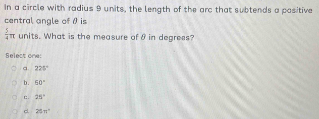 In a circle with radius 9 units, the length of the arc that subtends a positive
central angle of θ is
 5/4 π units. What is the measure of θ in degrees?
Select one:
a. 225°
b. 50°
C. 25°
d. 25π°