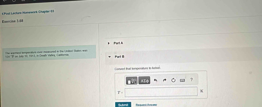 134°F on July 10, 1913, in Death Valley, California Part B 
Convert that temperature to kelvin.
Asumlimits varphi
?
T=
K 
Submit Request Answer