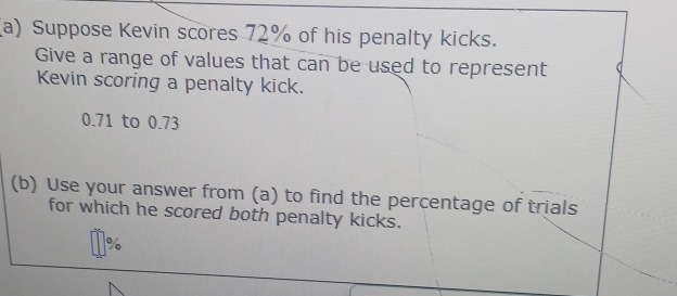 Suppose Kevin scores 72% of his penalty kicks. 
Give a range of values that can be used to represent 
Kevin scoring a penalty kick.
0.71 to 0.73
(b) Use your answer from (a) to find the percentage of trials 
for which he scored both penalty kicks.
%