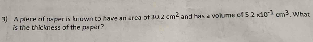 A piece of paper is known to have an area of 30.2cm^2 and has a volume of 5.2* 10^(-1)cm^3. What 
is the thickness of the paper?