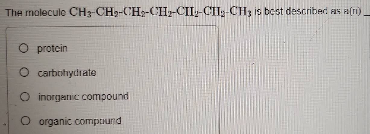 The molecule CH_3^-CH_2^-CH_2^-CH_2^-CH_2^-CH_2^-CH_3 is best described as a(n) _
protein
carbohydrate
inorganic compound
organic compound