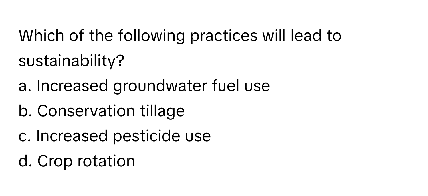 Which of the following practices will lead to sustainability?

a. Increased groundwater fuel use 
b. Conservation tillage 
c. Increased pesticide use 
d. Crop rotation