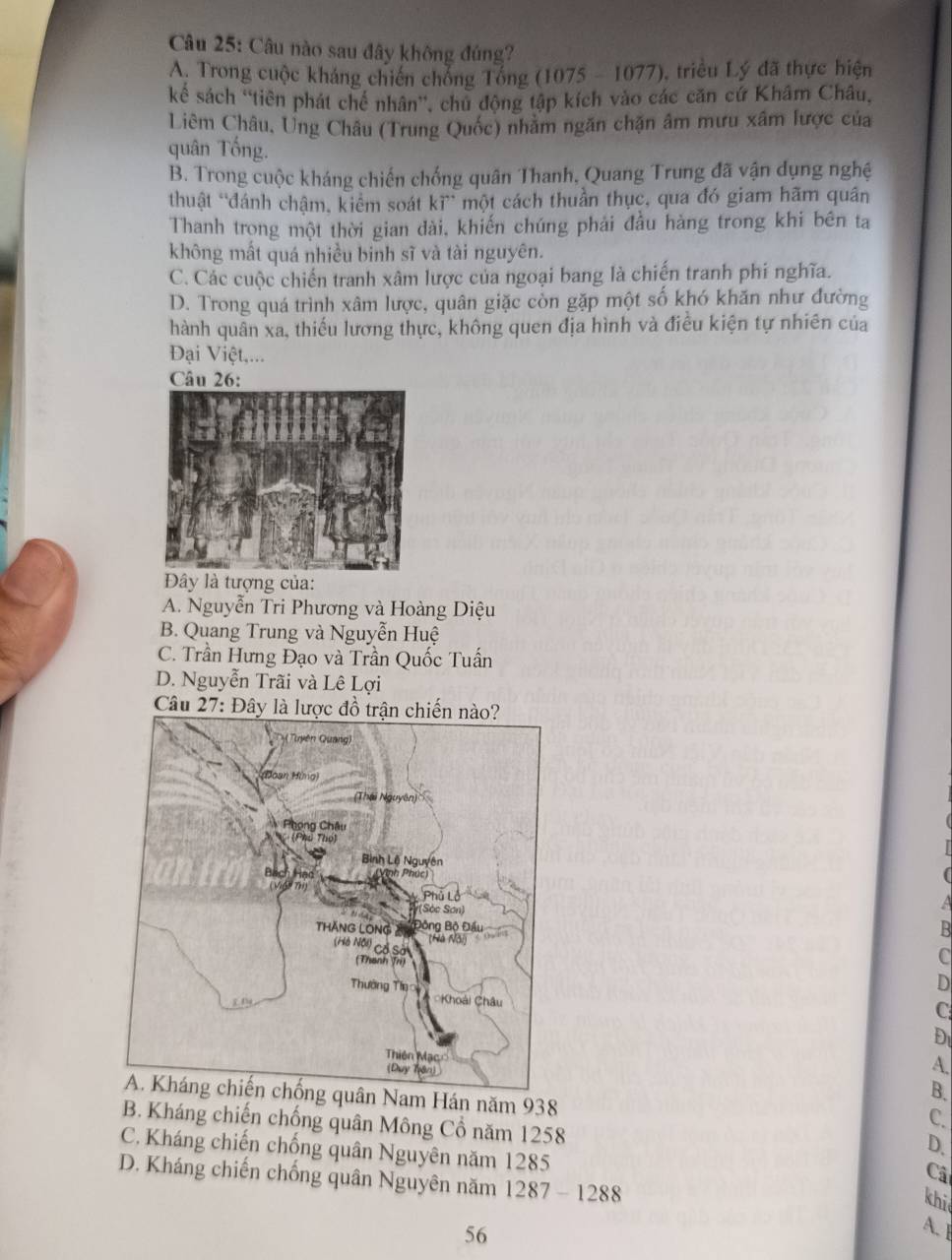 Câu nào sau đây không đúng?
A. Trong cuộc kháng chiến chống Tổng (1075 - 1077), triều Lý đã thực hiện
kể sách 'tiên phát chế nhân'', chủ động tập kích vào các căn cứ Khâm Châu,
Liêm Châu, Ung Châu (Trung Quốc) nhằm ngăn chặn âm mưu xâm lược của
quân Tống.
B. Trong cuộc kháng chiến chống quân Thanh, Quang Trung đã vận dụng nghệ
thuật “đánh chậm, kiểm soát kĩ” một cách thuần thục, qua đó giam hãm quân
Thanh trọng một thời gian dài, khiến chúng phải đầu hàng trong khi bên ta
không mất quá nhiều binh sĩ và tài nguyên.
C. Các cuộc chiến tranh xâm lược của ngoại bang là chiến tranh phi nghĩa.
D. Trong quá trình xâm lược, quân giặc còn gặp một số khó khăn như đường
hành quân xa, thiếu lương thực, không quen địa hình và điều kiện tự nhiên của
Đại Việt,...
Câu 26:
Đây là tượng của:
A. Nguyễn Tri Phương và Hoàng Diệu
B. Quang Trung và Nguyễn Huệ
C. Trần Hưng Đạo và Trần Quốc Tuấn
D. Nguyễn Trãi và Lê Lợi
Câu 27
D
C
D
A.
B.
A. Kháng chiến chống quân Nam Hán năm 938
C.
B. Kháng chiến chống quân Mông Cổ năm 1258
D.
C. Kháng chiến chống quân Nguyên năm 1285
Câ
D. Kháng chiến chống quân Nguyên năm 1287 - 1288
khi
56
A.