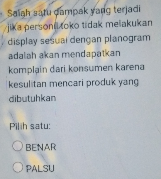 Salah satu dampak yang terjadi
jika personil toko tidak melakukan 
display sesuai dengan planogram
adalah akan mendapatkan
komplain dari konsumen karena
kesulitan mencari produk yang
dibutuhkan
Pilih satu:
BENAR
PALSU