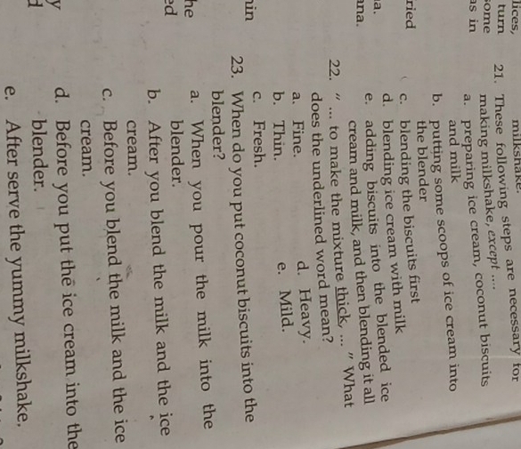 lices,
turn 21. These following steps are necessary for
ome making milkshake, except ....
s in
a. preparing ice cream, coconut biscuits
and milk
b. putting some scoops of ice cream into
ried the blender
c. blending the biscuits first
a. d. blending ice cream with milk
e. adding biscuits into the blended ice
na.
cream and milk, and then blending it all
22. “ ... to make the mixture thick, ... ”What
does the underlined word mean?
a. Fine. d. Heavy.
b. Thin.
e. Mild.
in c. Fresh.
23. When do you put coconut biscuits into the
blender?
he a. When you pour the milk into the
ed
blender.
b. After you blend the milk and the ice
cream.
c. Before you blend the milk and the ice
cream.
v d. Before you put the ice cream into the
blender.
e. After serve the yummy milkshake.