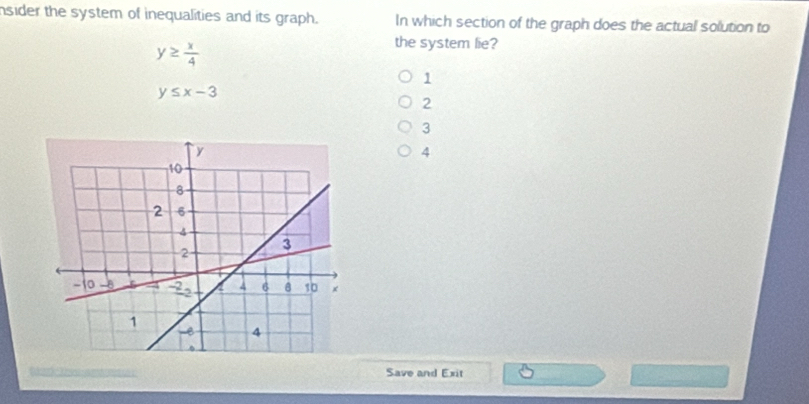 nsider the system of inequalities and its graph. In which section of the graph does the actual solution to
y≥  x/4 
the system lie?
1
y≤ x-3
2
3
4
Save and Exit