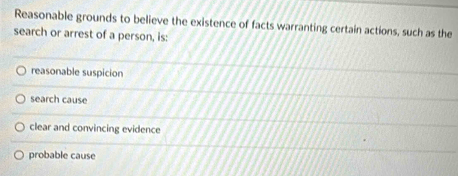 Reasonable grounds to believe the existence of facts warranting certain actions, such as the
search or arrest of a person, is:
reasonable suspicion
search cause
clear and convincing evidence
probable cause