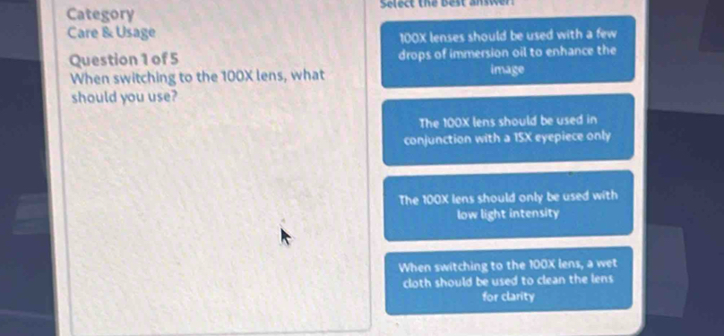 Category Select the Best answer
Care & Usage
100X lenses should be used with a few
Question 1 of 5 drops of immersion oil to enhance the
When switching to the 100X lens, what image
should you use?
The 100X lens should be used in
conjunction with a 15X eyepiece only
The 100X lens should only be used with
low light intensity
When switching to the 100X lens, a wet
cloth should be used to clean the lens 
for clarity