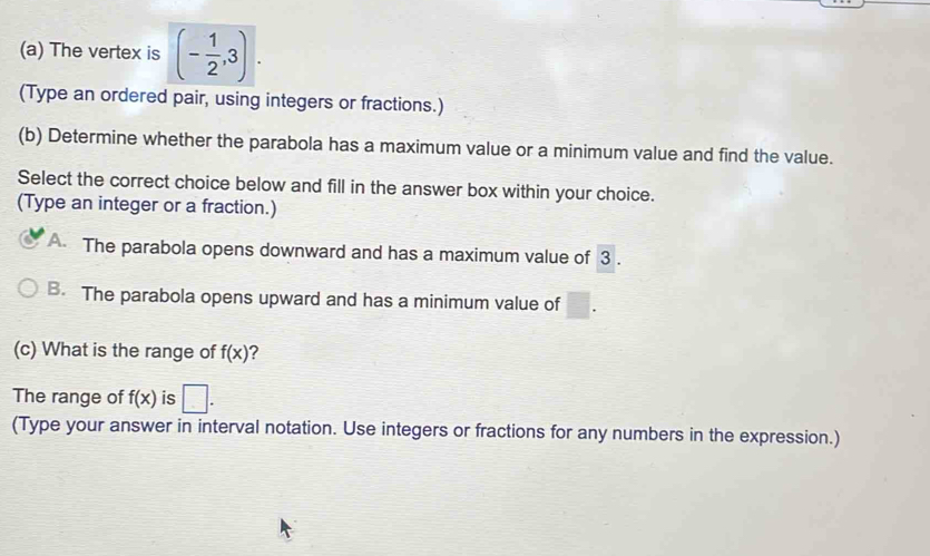 The vertex is (- 1/2 ,3). 
(Type an ordered pair, using integers or fractions.)
(b) Determine whether the parabola has a maximum value or a minimum value and find the value.
Select the correct choice below and fill in the answer box within your choice.
(Type an integer or a fraction.)
A. The parabola opens downward and has a maximum value of 3.
B. The parabola opens upward and has a minimum value of □. 
(c) What is the range of f(x) ?
The range of f(x) is □. 
(Type your answer in interval notation. Use integers or fractions for any numbers in the expression.)