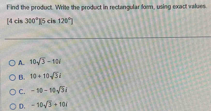 Find the product. Write the product in rectangular form, using exact values.
[4cis300°][5ci 120°]
A. 10sqrt(3)-10i
B. 10+10sqrt(3)i
C. -10-10sqrt(3)i
D. -10sqrt(3)+10i