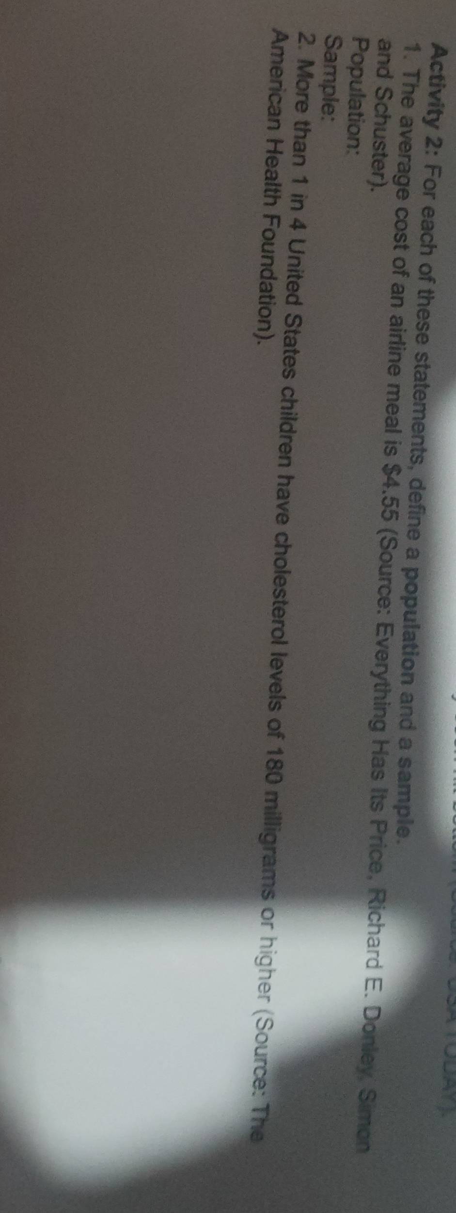 Activity 2: For each of these statements, define a population and a sample. 
1. The average cost of an airline meal is $4.55 (Source: Everything Has Its Price, Richard E. Donley, Simon 
and Schuster). 
Population: 
Sample: 
2. More than 1 in 4 United States children have cholesterol levels of 180 milligrams or higher (Source: The 
American Health Foundation).