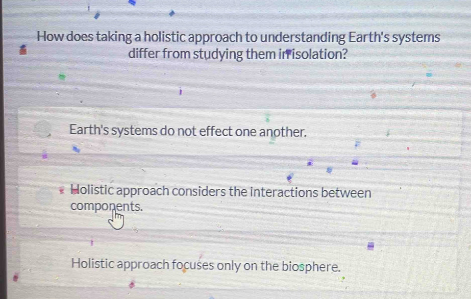 How does taking a holistic approach to understanding Earth's systems
differ from studying them in isolation?
Earth's systems do not effect one another.
Holistic approach considers the interactions between
components.
Holistic approach focuses only on the biosphere.