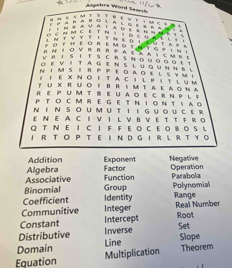 Algebra Word Search 
B N S S M T S T B E V TI M C E D E 
T P A R A B O L A L G E B R A O I A 
I 1 N B A UA I A D E R N N M R T S 
O CN M C Ε T Ν Ι Ι D C O A E L F ！ 
L N T V Y T Ι T Ν E DΙ Ι U T A P A 
F D T HE O R E M D T N T G P I N I 
R N I O V R R R P A E A A I C M R E 
V R I S I T S C R S NOUOOO E T 
O E V I T A GE N S L U Q U N N B L 
N I M S I R P P E O A O EL S Y M I 
1 Ι E X Ν O I T A C I L P IT L U M 
T U X R U O I B R IM T A E A O N A 
R E P UM T B E U A O E C R N P L F 
P T O C M R E G E T Ν Ι O N T I A O 
NI N S O U MU T I I G U OU C E R 
E N E A C I V I L V B V E T T F R O 
Q T N E I C I F F E O C E O B O S L 
I R T O P T E I N D G I R L R T Y O 
Addition Exponent Negative 
Algebra Factor Operation 
Associative Function Parabola 
Binomial Group Polynomial 
Coefficient Identity Range 
Communitive Integer Real Number 
Constant Intercept 
Root 
Distributive Inverse 
Set 
Line Slope 
Domain 
Equation Multiplication Theorem