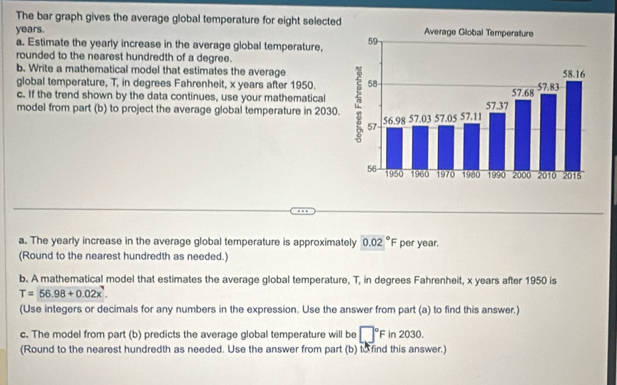 The bar graph gives the average global temperature for eight selected
years. 
a. Estimate the yearly increase in the average global temperature, 
rounded to the nearest hundredth of a degree. 
b. Write a mathematical model that estimates the average 
global temperature, T, in degrees Fahrenheit, x years after 1950. 
c. If the trend shown by the data continues, use your mathematical 
model from part (b) to project the average global temperature in 2030. 
a. The yearly increase in the average global temperature is approximately 0.02°F per year. 
(Round to the nearest hundredth as needed.) 
b. A mathematical model that estimates the average global temperature, T, in degrees Fahrenheit, x years after 1950 is
T=56.98+0.02x^7. 
(Use integers or decimals for any numbers in the expression. Use the answer from part (a) to find this answer.) 
c. The model from part (b) predicts the average global temperature will be □°F in 2030. 
(Round to the nearest hundredth as needed. Use the answer from part (b) to find this answer.)