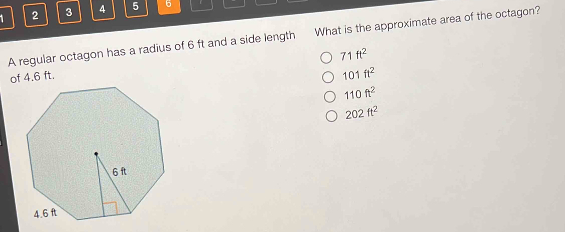 1 2 3 4 5 6
A regular octagon has a radius of 6 ft and a side length What is the approximate area of the octagon?
71ft^2
of 4.6 ft.
101ft^2
110ft^2
202ft^2