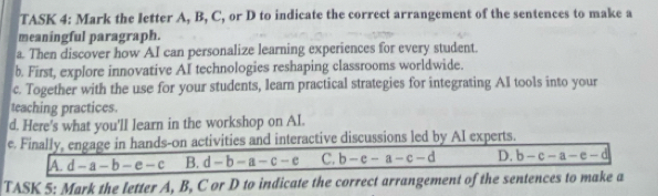 TASK 4: Mark the letter A, B, C, or D to indicate the correct arrangement of the sentences to make a
meaningful paragraph.
a. Then discover how AI can personalize learning experiences for every student.
b. First, explore innovative AI technologies reshaping classrooms worldwide.
c. Together with the use for your students, learn practical strategies for integrating AI tools into your
teaching practices.
d. Here's what you'll learn in the workshop on Al.
e. Finally, engage in hands-on activities and interactive discussions led by AI experts.
A. d-a-b-e-c B. d-b-a-c-e C. b-e-a-c-d D. b-c-a-e-d
TASK 5: Mark the letter A, B, C or D to indicate the correct arrangement of the sentences to make a