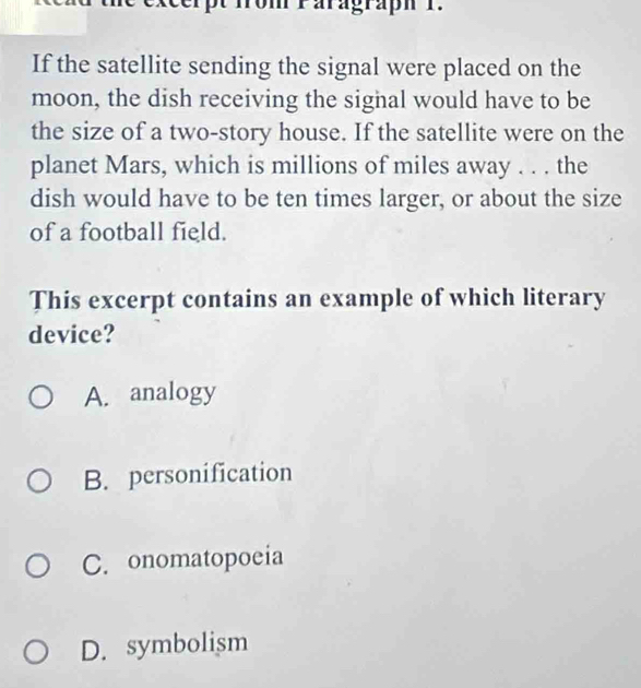 fro m Paragraph 1 .
If the satellite sending the signal were placed on the
moon, the dish receiving the signal would have to be
the size of a two-story house. If the satellite were on the
planet Mars, which is millions of miles away . . . the
dish would have to be ten times larger, or about the size
of a football field.
This excerpt contains an example of which literary
device?
A. analogy
B. personification
C. onomatopoeia
D. symbolism