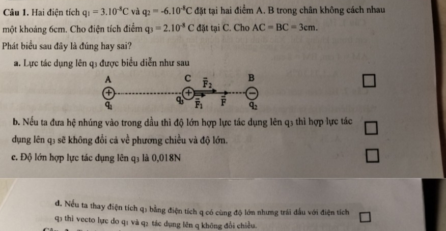 Hai điện tích q_1=3.10^(-8)C và q_2=-6.10^(-8)C đặt tại hai điểm A. B trong chân không cách nhau
một khoảng 6cm. Cho điện tích điểm q_3=2.10^(-8)C đặt taiC. Cho AC=BC=3cm.
Phát biểu sau đây là đúng hay sai?
a. Lực tác dụng lên q3 được biểu diễn như sau
□
b. Nếu ta đưa hệ nhúng vào trong dầu thì độ lớn hợp lực tác dụng lên q3 thì hợp lực tác □
dụng lên q3 sẽ không đổi cả về phương chiều và độ lớn.
c. Độ lớn hợp lực tác dụng lên q3 là 0,018N
□
d. Nếu ta thay điện tích q3 bằng điện tích q có cùng độ lớn nhưng trái đấu với điện tích
q3 thì vecto lực do q1 và q2 tác dụng lên q không đổi chiều.