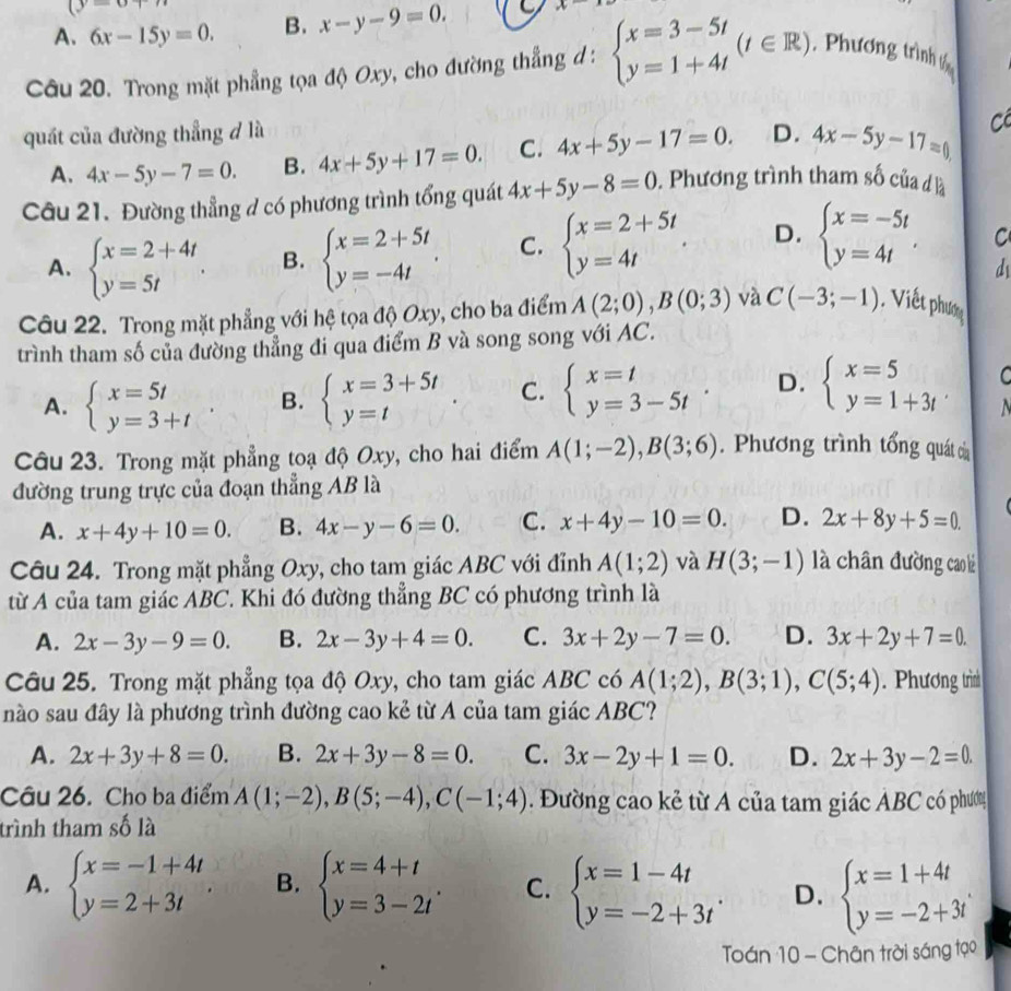 (y=0+n
A. 6x-15y=0. B. x-y-9=0. 9 x-
Câu 20. Trong mặt phẳng tọa độ Oxy, cho đường thẳng đ : beginarrayl x=3-5t y=1+4tendarray. (t∈ R) Phương trình t
quát của đường thẳng đ là D. 4x-5y-17=0 C
A. 4x-5y-7=0. B. 4x+5y+17=0. C. 4x+5y-17=0.
Câu 21. Đường thẳng d có phương trình tổng quát 4x+5y-8=0. Phương trình tham số của d là
A. beginarrayl x=2+4t. y=5tendarray. . B. beginarrayl x=2+5t y=-4tendarray. . C. beginarrayl x=2+5t y=4tendarray. . D. beginarrayl x=-5t y=4tendarray. . C
d
Câu 22. Trong mặt phẳng với hệ tọa độ Oxy, cho ba điểm A(2;0),B(0;3) và C(-3;-1) , Viết phươ
trình tham số của đường thẳng đi qua điểm B và song song với AC.
A. beginarrayl x=5t y=3+tendarray. B. beginarrayl x=3+5t y=tendarray. . C. beginarrayl x=t y=3-5tendarray. . D. beginarrayl x=5 y=1+3tendarray. C
  
Câu 23. Trong mặt phẳng toạ độ Oxy, cho hai điểm A(1;-2),B(3;6).  Phương trình tổng quát của
đường trung trực của đoạn thẳng AB là
A. x+4y+10=0. B. 4x-y-6=0. C. x+4y-10=0. D. 2x+8y+5=0.
Câu 24. Trong mặt phẳng Oxy, cho tam giác ABC với đỉnh A(1;2) và H(3;-1) là chân đường cao là
từ A của tam giác ABC. Khi đó đường thẳng BC có phương trình là
A. 2x-3y-9=0. B. 2x-3y+4=0. C. 3x+2y-7=0. D. 3x+2y+7=0.
Câu 25. Trong mặt phẳng tọa độ Oxy, cho tam giác ABC có A(1;2),B(3;1),C(5;4). Phương trìn
nào sau đây là phương trình đường cao kẻ từ A của tam giác ABC?
A. 2x+3y+8=0. B. 2x+3y-8=0. C. 3x-2y+1=0. D. 2x+3y-2=0.
Câu 26. Cho ba điểm A(1;-2),B(5;-4),C(-1;4). Đường cao kẻ từ A của tam giác ABC có phươn
trình tham số là
A. beginarrayl x=-1+4t y=2+3tendarray. . B. beginarrayl x=4+t y=3-2tendarray. . C. beginarrayl x=1-4t y=-2+3tendarray. . D. beginarrayl x=1+4t y=-2+3tendarray.
Toán 10 - Chân trời sáng tạo