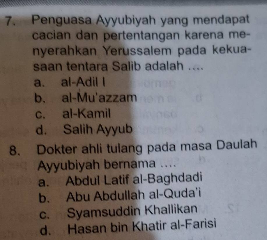 Penguasa Ayyubiyah yang mendapat
cacian dan pertentangan karena me-
nyerahkan Yerussalem pada kekua-
saan tentara Salib adalah ....
a. al-Adil I
b. al-Mu'azzam
c. al-Kamil
d. Salih Ayyub
8. Dokter ahli tulang pada masa Daulah
Ayyubiyah bernama ....
a. Abdul Latif al-Baghdadi
b. Abu Abdullah al-Quda'i
c. Syamsuddin Khallikan
d. Hasan bin Khatir al-Farisi