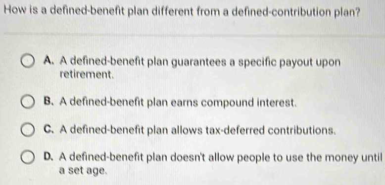 How is a defined-benefit plan different from a defined-contribution plan?
A. A defined-benefit plan guarantees a specific payout upon
retirement.
B. A defined-benefit plan earns compound interest.
C. A defined-benefit plan allows tax-deferred contributions.
D. A defined-benefit plan doesn't allow people to use the money until
a set age.