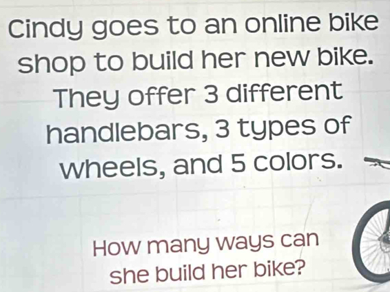 Cindy goes to an online bike 
shop to build her new bike. 
They offer 3 different 
handlebars, 3 types of 
wheels, and 5 colors. 
How many ways can 
she build her bike?