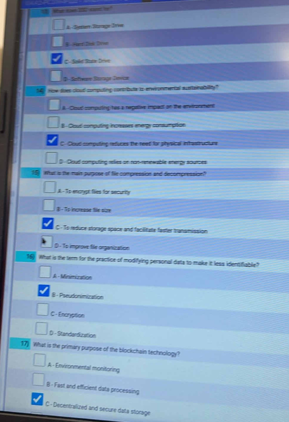 A- Sesem Strage Trive
E Har Dik Divn
C- Sald Butte Irive
D - Sofware Borage Devce
14) How thes clout computling contrbute to enwironmental susbanrability
# Dout computing has a regatve impad on the erwirmment
B- Clout computing inceases energy consumption
C-Dloud computing refuces the need for physical inhastructure
D - Cloud computing relies on noterenewable energy sources
15 What is te man pupose of fie compression and decompression?
A-To enongl fies for securitly
B -To icrease file size
C - To reduce storage space and facilitate faster transmission
D - To improve file onganization
1 What is the term for the practice of modiying personal data to make it less identifiable?
A - Minimization
B - Pseudonimization
C - Encration
D - Standandizattion
17) What is the primary purpose of the blockchain technology?
A - Envisonmental monitoring
B - Fast and efficient data processing
C - Decentralized and secure data storage