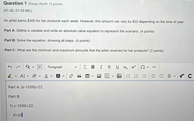 (Essay Worth 10 points) 
(01.02, 01.03 MC) 
An artist earns $300 for her products each week. However, this amount can vary by $22 depending on the time of year. 
Part A: Define a variable and write an absolute value equation to represent the scenario. (4 points) 
Part B: Solve the equation, showing all steps. (4 points) 
Part C: What are the minimum and maximum amounts that the artist received for her products? (2 points) 
Paragraph T B I s U X_2 X^2 2 
A 
“ 
:= 
C 
Part A: |x-1200|=22
Part B: 
1) x-1200=22
X=22