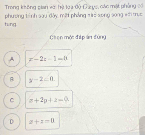 Trong không gian với hệ tọa độ Oπyz, các mặt phảng có
phương trình sau đây, mặt phắng nào song song với trục
tung.
Chọn một đáp án đúng
,A x-2z-1=0.
B y-2=0.
C x+2y+z=0.
D x+z=0.