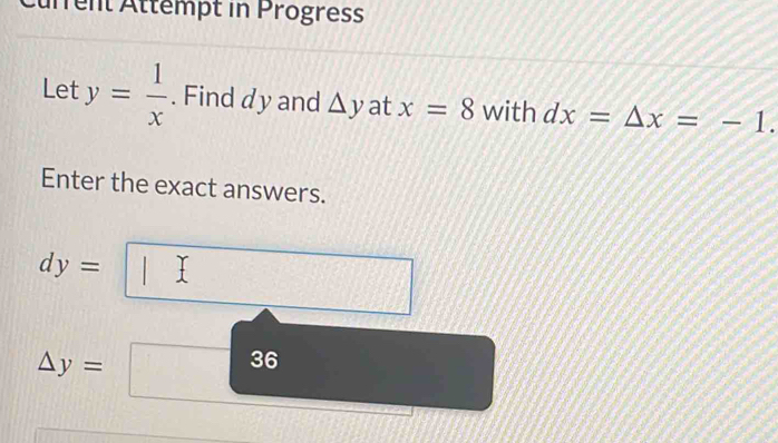 Current Attempt in Progress 
Let y= 1/x . Find dy and △ y at x=8 with dx=△ x=-1. 
Enter the exact answers.
dy=
△ y=
36