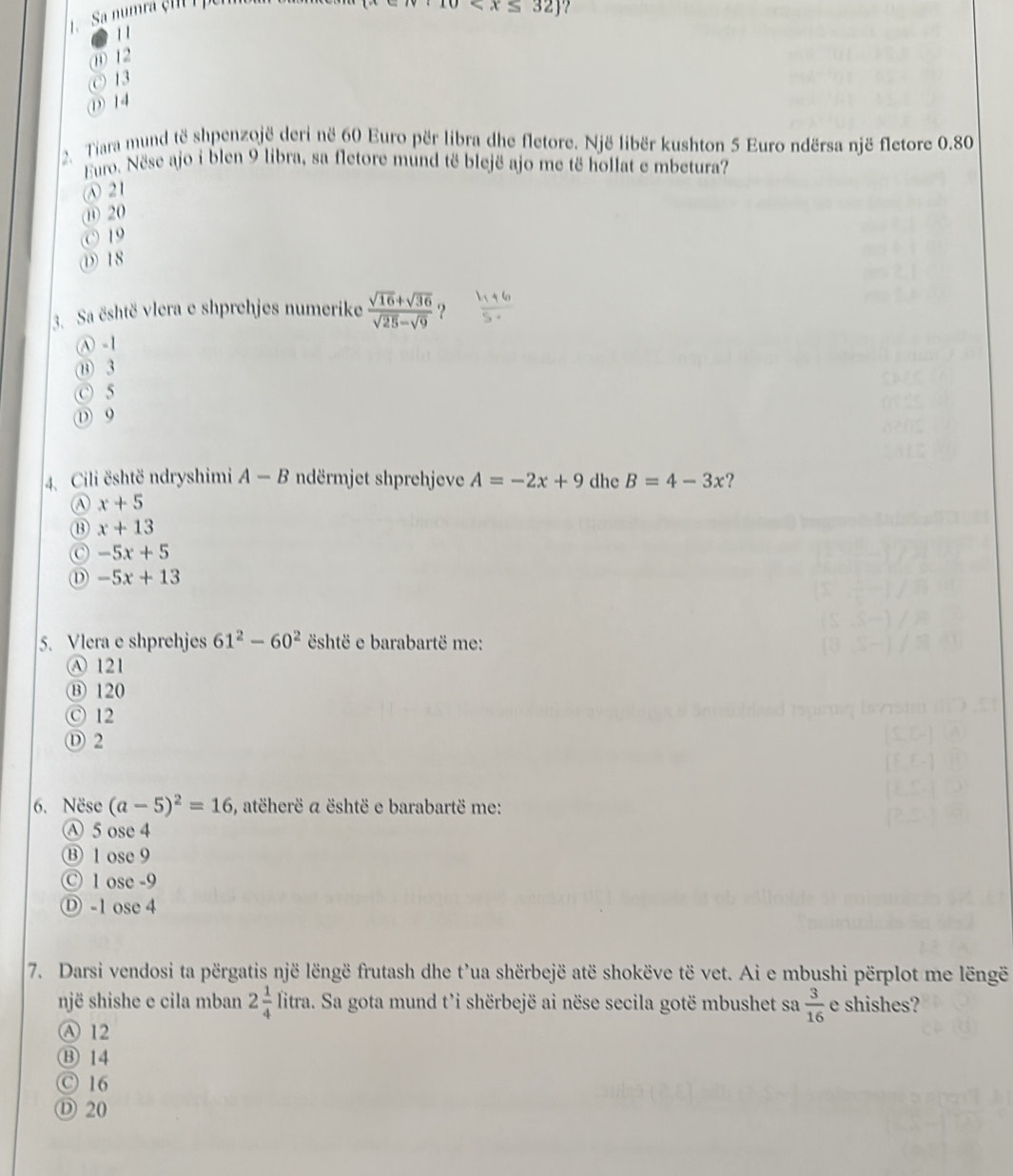 Sa numra çm ipen
10
1 1
⑪ 12
© 13
① 14
2. Tiara mund të shpenzojë deri në 60 Euro për libra dhe fletore. Një libër kushton 5 Euro ndërsa një fletore 0.80
Euro. Nëse ajo i blen 9 libra, sa fletore mund të blejë ajo me të hollat e mbetura?
Ⓐ 21
⑪ 20
© 19
① 18
3. Sa është vlera e shprehjes numerike  (sqrt(16)+sqrt(36))/sqrt(25)-sqrt(9)  ?
Ⓐ -1
⑬ 3
C 5
① 9
4. Cili është ndryshimi A-B ndërmjet shprehjeve A=-2x+9 dhe B=4-3x
A x+5
⑬ x+13
-5x+5
D -5x+13
5. Vlera e shprehjes 61^2-60^2 shtë e barabartë me:
Ⓐ 121
⑬ 120
ⓒ 12
Ⓓ 2
6. Nëse (a-5)^2=16 , atëherë a është e barabartë me:
Ⓐ 5 ose 4
⑬ 1 ose9
Ⓒ 1 ose -9
Ⓓ -1 ose 4
7. Darsi vendosi ta përgatis një lëngë frutash dhe t'ua shërbejë atë shokëve të vet. Ai e mbushi përplot me lëngë
një shishe e cila mban 2 1/4 litra a. Sa gota mund t’i shërbejë ai nëse secila gotë mbushet sa  3/16  e shishes?
Ⓐ 12
Ⓑ 14
Ⓒ 16
Ⓓ 20