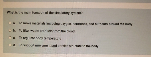 What is the main function of the circulatory system?
a. To move materials including oxygen, hormones, and nutrients around the body
b. To filter waste products from the blood
c. To regulate body temperature
d. To support movement and provide structure to the body