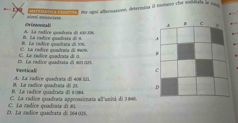 138 MATEMATICA CREATIVA Per ogni affermazione, determina il numero che soddisfa e cod
zioni enunciate.
Orizzontali
A. La radice quadrata di 430 336.
B. La radice quadrata di 9.
B. La radice quadrata di 576.
C. La radice quadrata di 9409.
C. La radice quadrata di 0.
D. La radice quadrata di 801 025.
Verticali
A. La radice quadrata di 408 321.
B. La radice quadrata di 25.
B. La radice quadrata di 6 084.
C. La radice quadrata approssimata all’unità di 3 846.
C. La radice quadrata di 81.
D. La radice quadrata di 164 025.