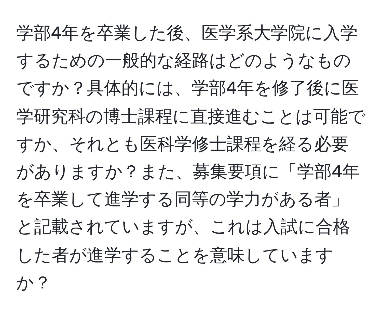 学部4年を卒業した後、医学系大学院に入学するための一般的な経路はどのようなものですか？具体的には、学部4年を修了後に医学研究科の博士課程に直接進むことは可能ですか、それとも医科学修士課程を経る必要がありますか？また、募集要項に「学部4年を卒業して進学する同等の学力がある者」と記載されていますが、これは入試に合格した者が進学することを意味していますか？