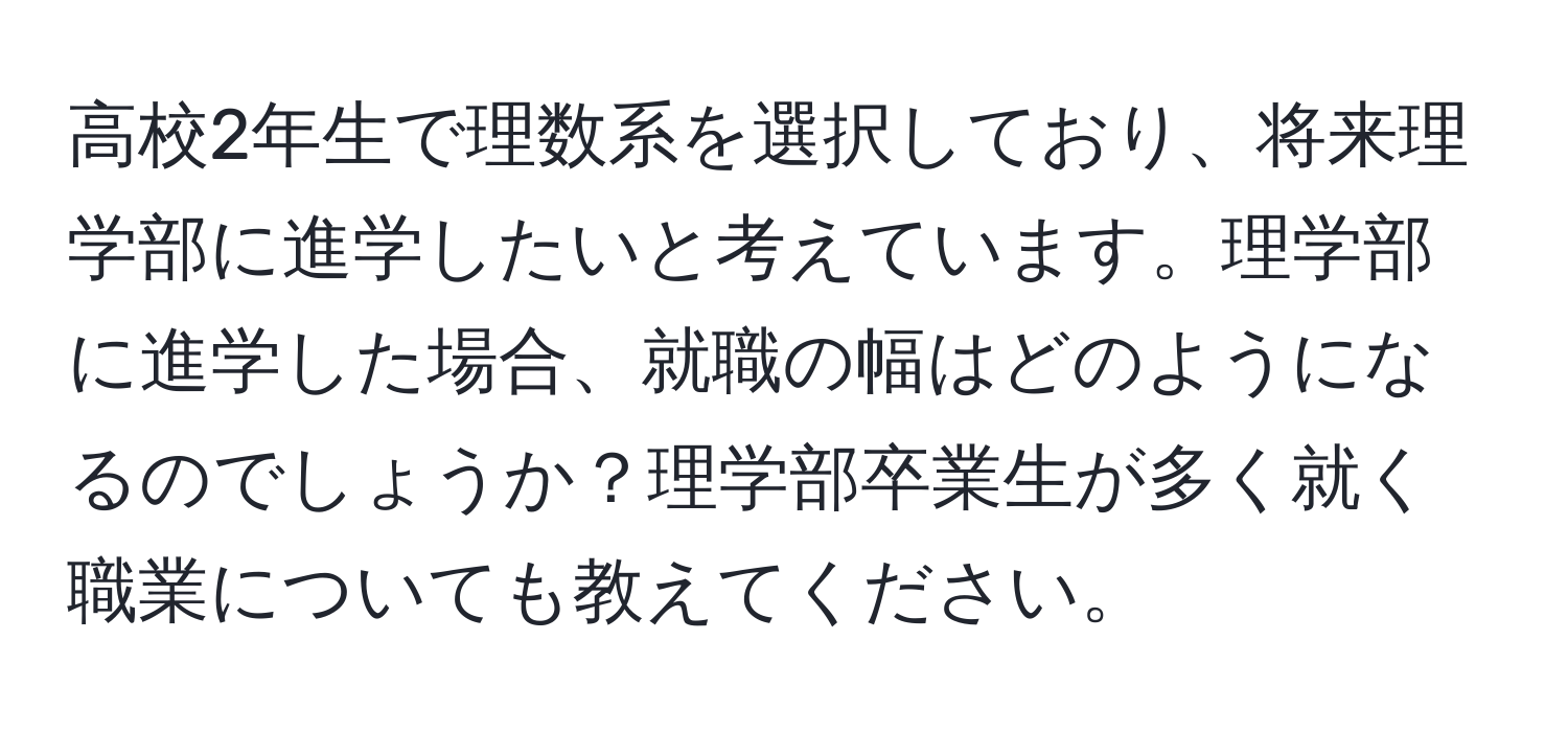 高校2年生で理数系を選択しており、将来理学部に進学したいと考えています。理学部に進学した場合、就職の幅はどのようになるのでしょうか？理学部卒業生が多く就く職業についても教えてください。