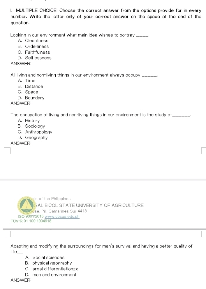 Choose the correct answer from the options provide for in every
number. Write the letter only of your correct answer on the space at the end of the
question.
Looking in our environment what main idea wishes to portray_
A. Cleanliness
B. Orderliness
C. Faithfulness
D. Selflessness
ANSWER:
All living and non-living things in our environment always occupy _.
A. Time
B. Distance
C. Space
D. Boundary
ANSWER:
The occupation of living and non-living things in our environment is the study of_
A. History
B. Sociology
C. Anthropology
D. Geography
ANSWER:
lic of the Philippines
RAL BICOL STATE UNIVERSITY OF AGRICULTURE
se, P ili, Camarines Sur 4418
ISO 9001:2015 www.cbsua.edu.ph
TÜV-R 01 100 1934918
Adapting and modifying the surroundings for man's survival and having a better quality of
life_
A. Social sciences
B. physical geography
C. areal differentiationzx
D. man and environment
ANSWER: