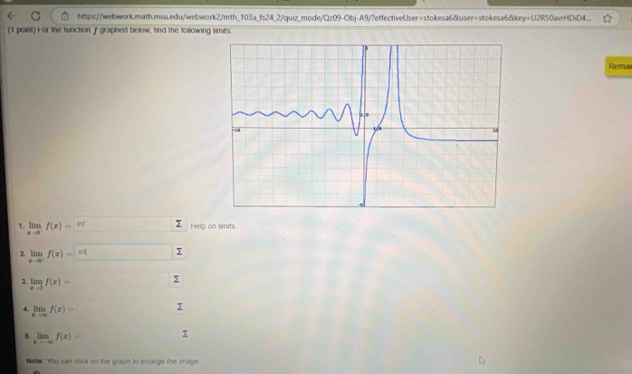 https://webwork.math.msu.edu/webwork2/mth_103a_fs24_2/quiz_mode/Qz09-Obj-A9/?effectiveUser=stokesa6&user=stokesa6&key=U2R50avrHDiD4.... 
(1 point) For the function f graphed below, find the following limits. 
Remai 
1. limlimits _xto 0^-f(x)=^int
Help on limits. 
2. limlimits _xto 0^+f(x)=|n| Σ 
3. limlimits _xto 2f(x)= (□)° □  Σ
4. limlimits _xto ∈fty f(x)=
Σ
5. limlimits _xto -∈fty f(x)=
Σ
Note: You can click on the graph to enlarge the image