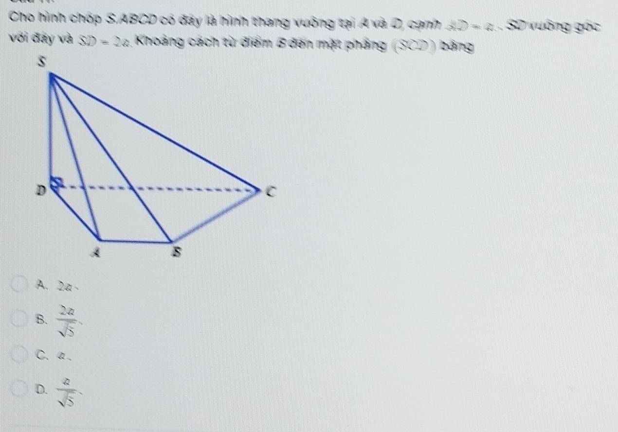 Cho hình chóp S. ABCD có đay là hình thang vuống tại A và D, cạnh ∠ D=∠ SD uống góc
với đây và SD=2a Khoảng cách từ điểm B đến mặt pháng (30)endpmatrix ) bảng
A. 2a -
B.  2a/sqrt(5) .
C. α.
D.  a/sqrt(5) 