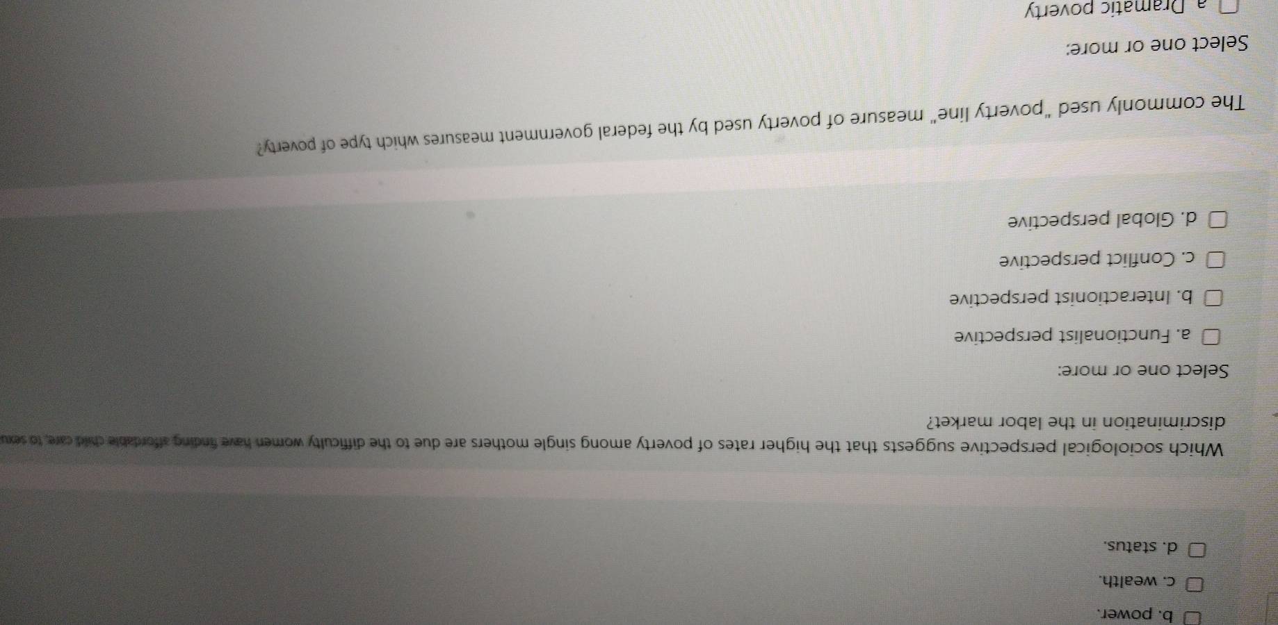 b. power.
c. wealth.
d. status.
Which sociological perspective suggests that the higher rates of poverty among single mothers are due to the difficulty women have finding affordable child care, to sexu
discrimination in the labor market?
Select one or more:
a. Functionalist perspective
b. Interactionist perspective
c. Conflict perspective
d. Global perspective
The commonly used "poverty line" measure of poverty used by the federal government measures which type of poverty?
Select one or more:
a Dramatic poverty