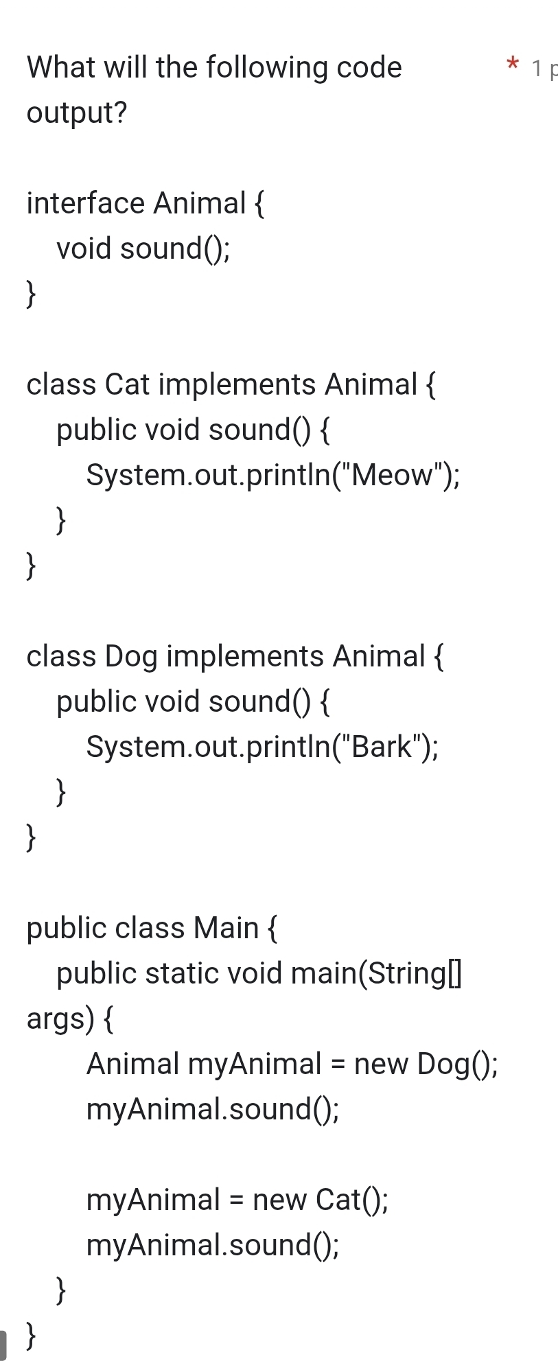 What will the following code * 1 F 
output? 
interface Animal  
void sound(); 
 
class Cat implements Animal  
public void sound()  
System.out.printIn("Meow"); 
 
 
class Dog implements Animal  
public void sound()  
System.out.printIn("Bark"); 
 

public class Main  
public static void main(String⊥ 
args)  
Animal myAnimal = new Dog(); 
myAnimal.sound(); 
myAnimal = new Cat(); 
myAnimal.sound(); 
 
