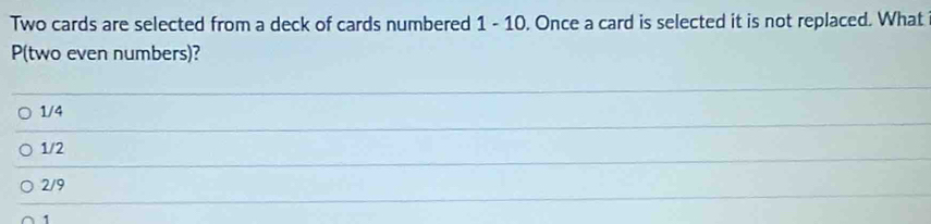 Two cards are selected from a deck of cards numbered 1 - 10. Once a card is selected it is not replaced. What
P(two even numbers)?
1/4
1/2
2/9
1